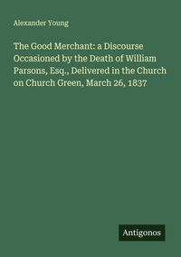 Produktbild: The Good Merchant: a Discourse Occasioned by the Death of William Parsons, Esq., Delivered in the Church on Church Green, March 26, 1837