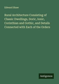 Produktbild: Rural Architecture Consisting of Classic Dwellings, Doric, Ionic, Corinthian and Gothic, and Details Connected with Each of the Orders