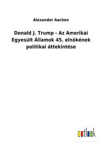 Produktbild: Donald J. Trump - Az Amerikai Egyes&uuml;lt &Aacute;llamok 45. eln&ouml;k&eacute;nek politikai &aacute;ttekint&eacute;se