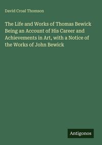 Produktbild: The Life and Works of Thomas Bewick Being an Account of His Career and Achievements in Art, with a Notice of the Works of John Bewick