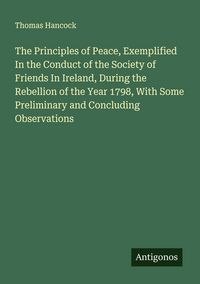 Produktbild: The Principles of Peace, Exemplified In the Conduct of the Society of Friends In Ireland, During the Rebellion of the Year 1798, With Some Preliminary and Concluding Observations