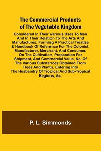 Produktbild: The Commercial Products Of The Vegetable Kingdom; Considered In Their Various Uses To Man And In Their Relation To The Arts And Manufactures; Forming