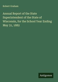 Produktbild: Annual Report of the State Superintendent of the State of Wisconsin, for the School Year Ending May 31, 1882