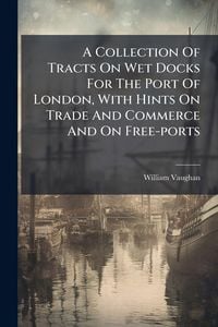 Produktbild: A Collection Of Tracts On Wet Docks For The Port Of London, With Hints On Trade And Commerce And On Free-ports