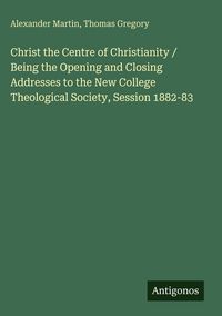 Produktbild: Christ the Centre of Christianity / Being the Opening and Closing Addresses to the New College Theological Society, Session 1882-83