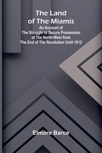 Produktbild: The Land Of The Miamis; An Account Of The Struggle To Secure Possession Of The North-West From The End Of The Revolution Until 1812