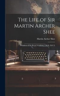 Produktbild: The Life of Sir Martin Archer Shee: President of the Royal Academy, F.R.S., D.C.L
