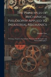 Produktbild: The Principles of Mechanical Philosophy Applied to Industrial Mechanics: Forming a Sequel to the Author's "Exercises On Mechanics and Natural Philosop