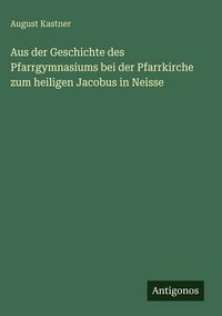 Produktbild: Aus der Geschichte des Pfarrgymnasiums bei der Pfarrkirche zum heiligen Jacobus in Neisse