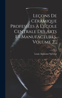 Produktbild: Le&ccedil;ons De C&eacute;ramique Profess&eacute;es &Agrave; L'&eacute;cole Centrale Des Arts Et Manufactures, Volume 2...