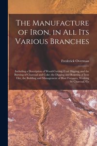Produktbild: The Manufacture of Iron, in All Its Various Branches: Including a Description of Wood-Cutting, Coal Digging, and the Burning of Charcoal and Coke; the