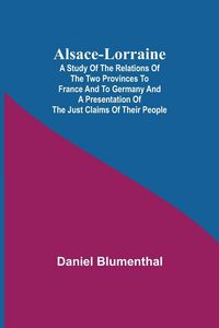 Produktbild: Alsace-Lorraine ; A Study of the Relations of the Two Provinces to France and to Germany and a Presentation of the Just Claims of Their People
