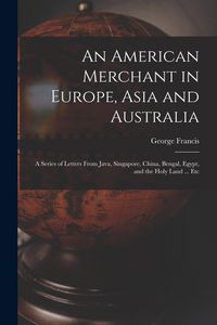 Produktbild: An American Merchant in Europe, Asia and Australia: A Series of Letters From Java, Singapore, China, Bengal, Egypt, and the Holy Land ... Etc