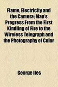 Produktbild: Flame, Electricity and the Camera; Man's Progress from the First Kindling of Fire to the Wireless Telegraph and the Photography of Color