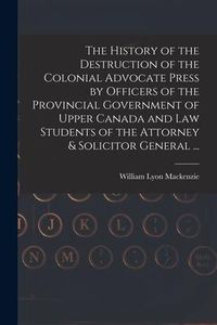 Produktbild: The History of the Destruction of the Colonial Advocate Press by Officers of the Provincial Government of Upper Canada and Law Students of the Attorne