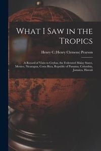 Produktbild: What I Saw in the Tropics: a Record of Visits to Ceylon, the Federated Malay States, Mexico, Nicaragua, Costa Rica, Republic of Panama, Columbia,