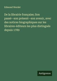 Produktbild: De la librairie fran&ccedil;aise; Son pass&eacute;--son pr&eacute;sent--son avenir, avec des notices biographiques sur les libraires-&eacute;diteurs les plus distingu&eacute;s depuis 17