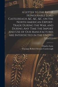 Produktbild: A Letter to the Right Honourable Lord Castlereagh, &c. &c. &c. on the North American Export-trade During the War, and During Any Time the Import and U