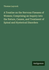 Produktbild: A Treatise on the Nervous Fiseases of Women; Comprising an Inquiry into the Nature, Causes, and Treatment of Spinal and Hysterical Disorders