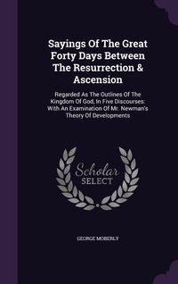 Produktbild: Sayings Of The Great Forty Days Between The Resurrection & Ascension: Regarded As The Outlines Of The Kingdom Of God, In Five Discourses: With An Exam