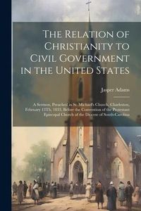 Produktbild: The Relation of Christianity to Civil Government in the United States: A Sermon, Preached in St. Michael's Church, Charleston, February 13Th, 1833, Be