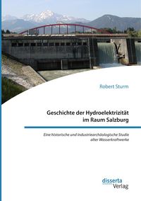 Produktbild: Geschichte der Hydroelektrizit&auml;t im Raum Salzburg. Eine historische und industriearch&auml;ologische Studie alter Wasserkraftwerke