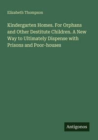 Produktbild: Kindergarten Homes. For Orphans and Other Destitute Children. A New Way to Ultimately Dispense with Prisons and Poor-houses