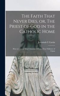 Produktbild: The Faith That Never Dies, or, The Priest of God in the Catholic Home: How to Live an Ideal Christian Life as a True Follower of Christ