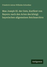 Produktbild: Max Joseph III. der Gute, Kurf&uuml;rst von Bayern: nach den Acten des k&ouml;nigl. bayerischen allgemeinen Reichsarchivs