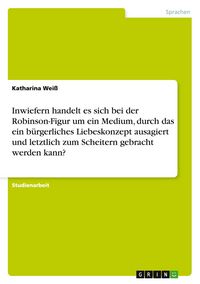 Produktbild: Inwiefern handelt es sich bei der Robinson-Figur um ein Medium, durch das ein b&uuml;rgerliches Liebeskonzept ausagiert und letztlich zum Scheitern gebracht werden kann?