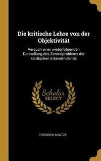 Produktbild: Die Kritische Lehre Von Der Objektivit&auml;t: Versuch Einer Wieterf&uuml;hrenden Darstellung Des Zentralproblems Der Kantischen Erkenntniskritik
