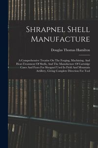 Produktbild: Shrapnel Shell Manufacture: A Comprehensive Treatise On The Forging, Machining, And Heat-treatment Of Shells, And The Manufacture Of Cartridge Cas