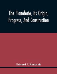 Produktbild: The Pianoforte, Its Origin, Progress, And Construction; With Some Account Of Instruments Of The Same Class Which Preceded It; Viz. The Clavichord, The