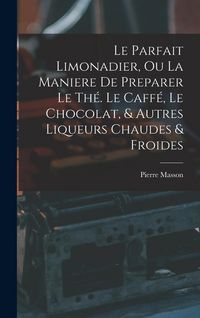 Produktbild: Le Parfait Limonadier, Ou La Maniere De Preparer Le Th&eacute;. Le Caff&eacute;, Le Chocolat, & Autres Liqueurs Chaudes & Froides