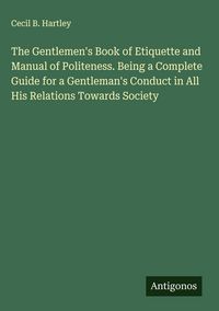 Produktbild: The Gentlemen's Book of Etiquette and Manual of Politeness. Being a Complete Guide for a Gentleman's Conduct in All His Relations Towards Society