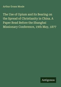 Produktbild: The Use of Opium and its Bearing on the Spread of Christianity in China. A Paper Read Before the Shanghai Missionary Conference, 19th May, 1877