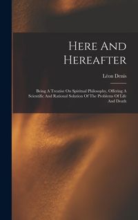 Produktbild: Here And Hereafter: Being A Treatise On Spiritual Philosophy, Offering A Scientific And Rational Solution Of The Problems Of Life And Deat