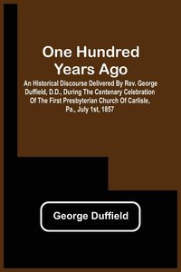 Produktbild: One Hundred Years Ago; An Historical Discourse Delivered By Rev. George Duffield, D.D., During The Centenary Celebration Of The First Presbyterian Chu