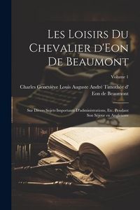Produktbild: Les loisirs du chevalier d'Eon de Beaumont: Sur divers sujets importants d'administrations, etc. pendant son s&eacute;jour en Angleterre; Volume 1