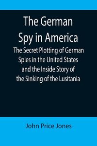 Produktbild: The German Spy in America; The Secret Plotting of German Spies in the United States and the Inside Story of the Sinking of the Lusitania