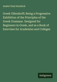 Produktbild: Greek Ollendorff; Being a Progressive Exhibition of the Principles of the Greek Grammar. Designed for Beginners in Greek, and as a Book of Exercises for Academies and Colleges