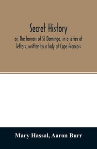 Produktbild: Secret history; or, The horrors of St. Domingo, in a series of letters, written by a lady at Cape Francois, to Colonel Burr, late vice-president of th