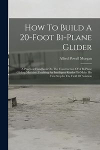 Produktbild: How To Build A 20-foot Bi-plane Glider: A Practical Handbook On The Construction Of A Bi-plane Gliding Machine, Enabling An Intelligent Reader To Make