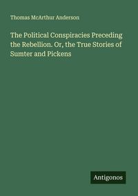 Produktbild: The Political Conspiracies Preceding the Rebellion. Or, the True Stories of Sumter and Pickens