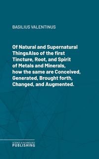 Produktbild: Of Natural and Supernatural ThingsAlso of the first Tincture, Root, and Spirit of Metals and Minerals, how the same are Conceived, Generated, Brought