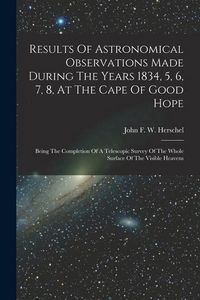 Produktbild: Results Of Astronomical Observations Made During The Years 1834, 5, 6, 7, 8, At The Cape Of Good Hope: Being The Completion Of A Telescopic Survey Of