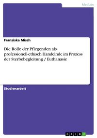 Produktbild: Die Rolle der Pflegenden als professionell-ethisch Handelnde im Prozess der Sterbebegleitung / Euthanasie
