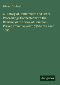 Produktbild: A History of Conferences and Other Proceedings Connected with the Revision of the Book of Common Prayer, from the Year 1558 to the Year 1690