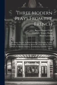Produktbild: Three Modern Plays From the French: The Prince D'aurec, by Henri Lavedan: The Pardon, by Jules Lema&icirc;tre, Both Translated by Barrett H. Clark, and the