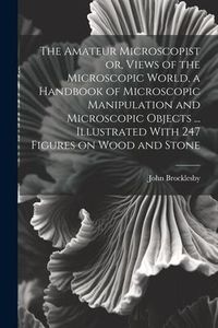 Produktbild: The Amateur Microscopist or, Views of the Microscopic World, a Handbook of Microscopic Manipulation and Microscopic Objects ... Illustrated With 247 F